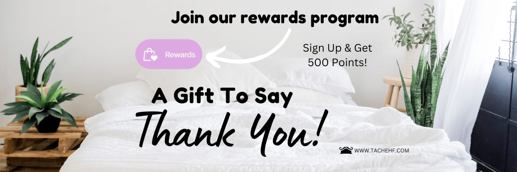 Join our rewards program. Sign up and get 500 points! A gift to say thank you! www.tachehf.com Click to sign up for rewards.